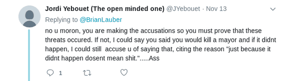 Tweet text: no u moron, you are making the accusations so you must prove that these threats occured. If not, I could say you said you would kill a mayor and if it didnt happen, I could still  accuse u of saying that, citing the reason "just because it didnt happen dosent mean shit.".....Ass