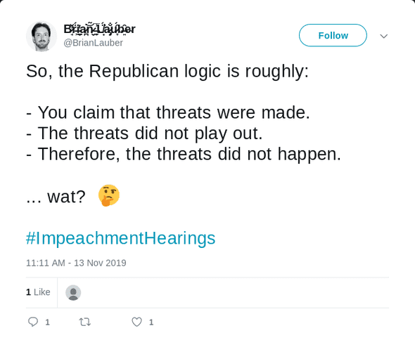 Tweet text: So, the Republican logic is roughly: 1. You claim that threats were made. 2. The threats did not play out. 3. Therefore, the threats did not happen.  ... wat?  🤔 #ImpeachmentHearings